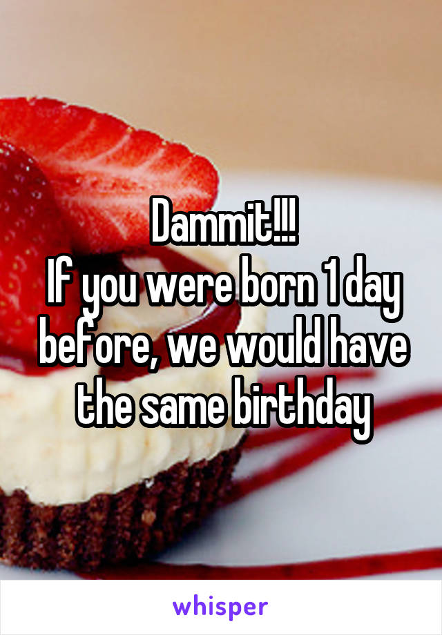 Dammit!!!
If you were born 1 day before, we would have the same birthday