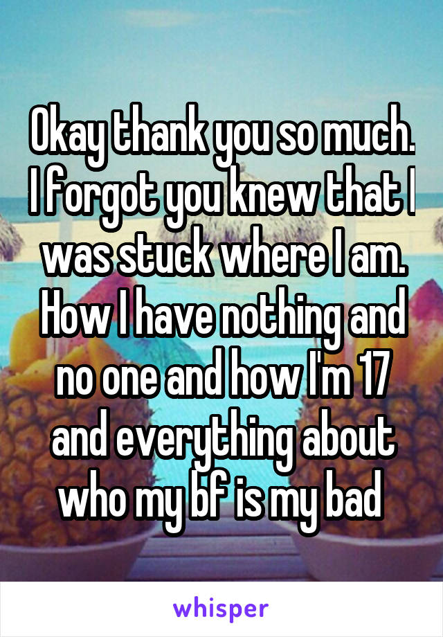 Okay thank you so much. I forgot you knew that I was stuck where I am. How I have nothing and no one and how I'm 17 and everything about who my bf is my bad 