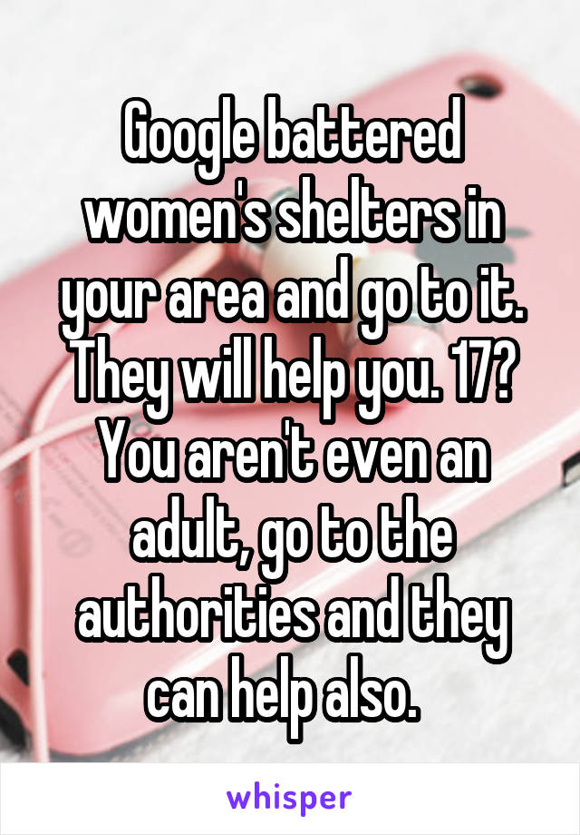 Google battered women's shelters in your area and go to it. They will help you. 17? You aren't even an adult, go to the authorities and they can help also.  