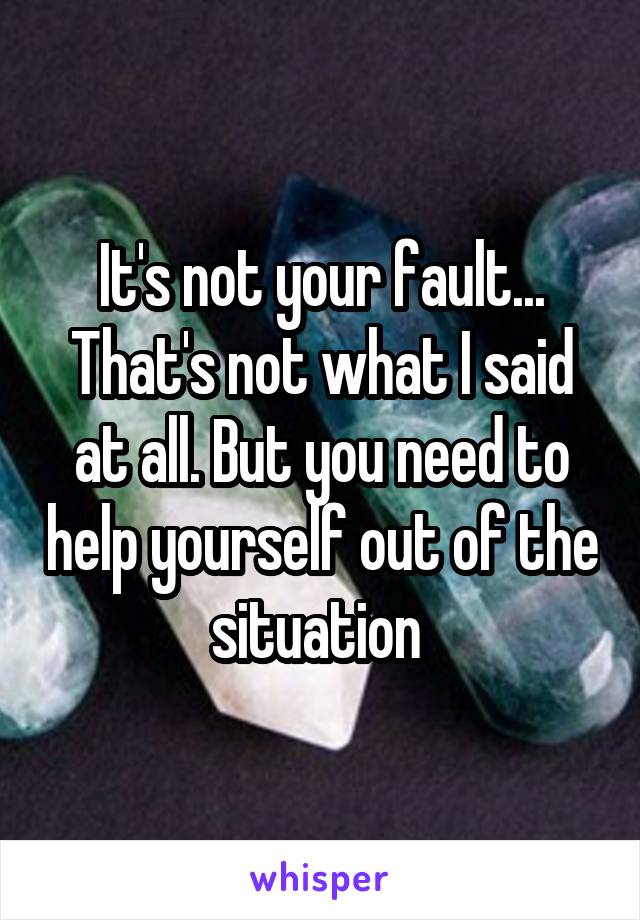 It's not your fault... That's not what I said at all. But you need to help yourself out of the situation 