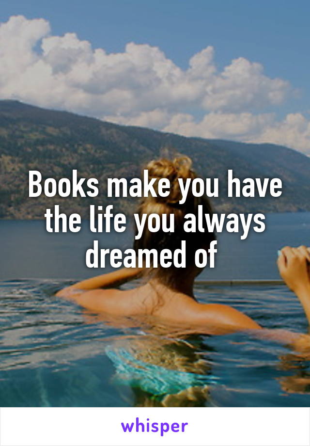 Books make you have the life you always dreamed of 