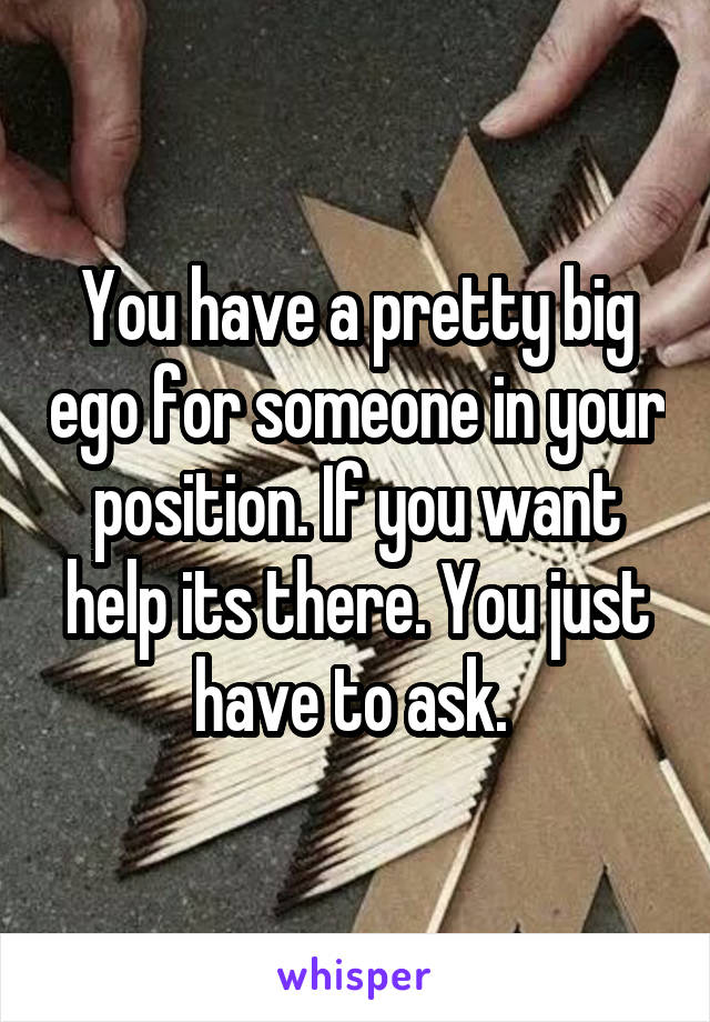 You have a pretty big ego for someone in your position. If you want help its there. You just have to ask. 