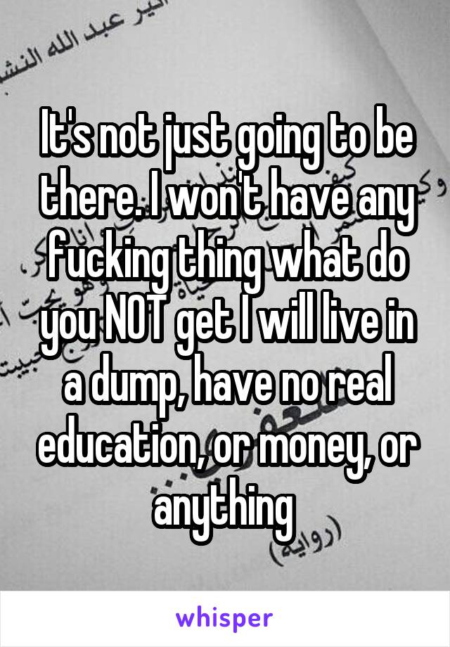 It's not just going to be there. I won't have any fucking thing what do you NOT get I will live in a dump, have no real education, or money, or anything 