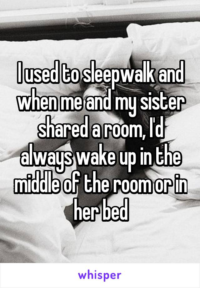 I used to sleepwalk and when me and my sister shared a room, I'd always wake up in the middle of the room or in her bed