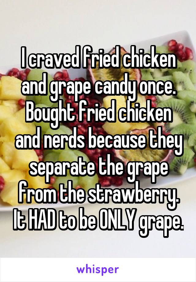 I craved fried chicken and grape candy once. Bought fried chicken and nerds because they separate the grape from the strawberry. It HAD to be ONLY grape.