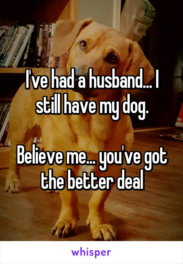 I've had a husband... I still have my dog.

Believe me... you've got the better deal