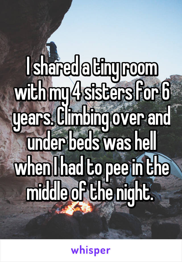 I shared a tiny room with my 4 sisters for 6 years. Climbing over and under beds was hell when I had to pee in the middle of the night. 