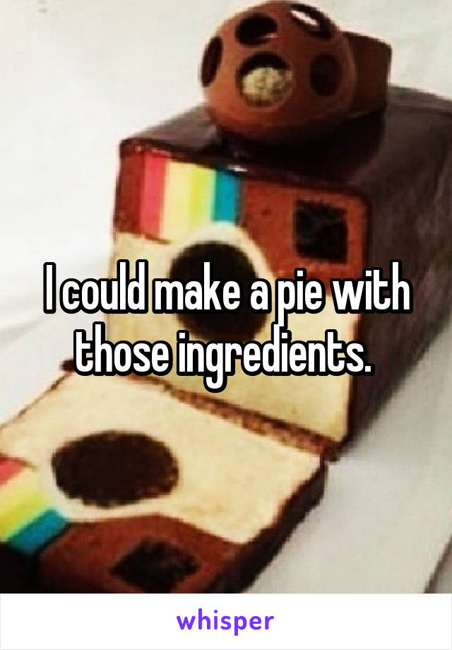 I could make a pie with those ingredients. 