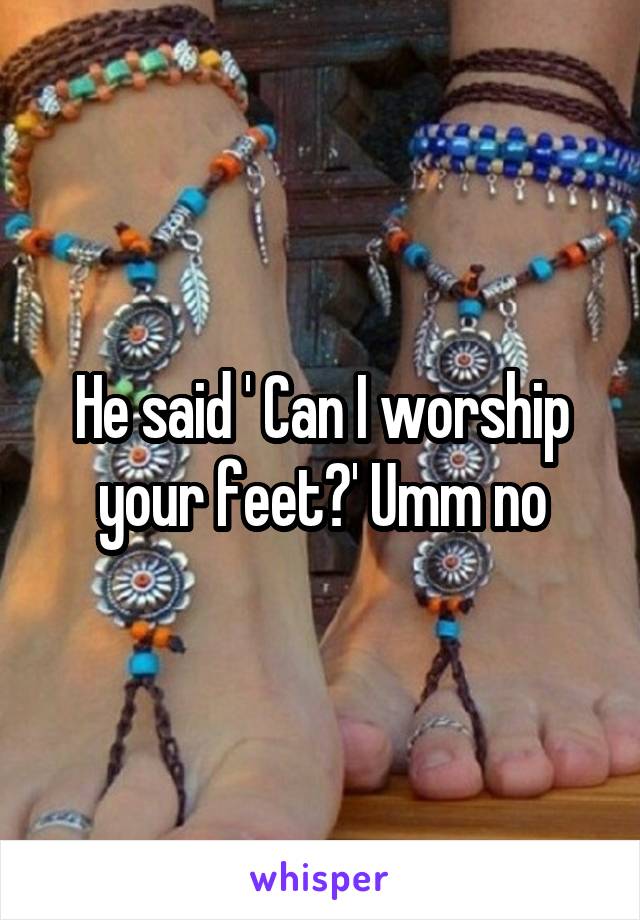 He said ' Can I worship your feet?' Umm no