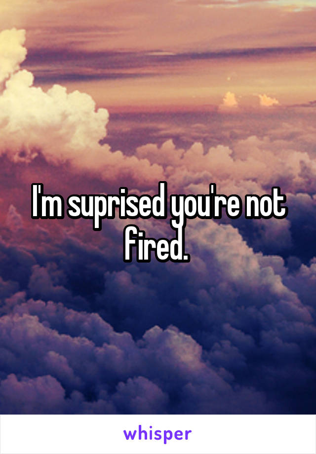 I'm suprised you're not fired. 
