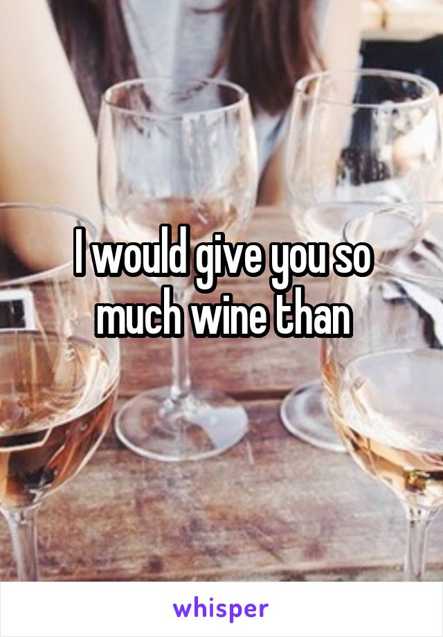 I would give you so much wine than
