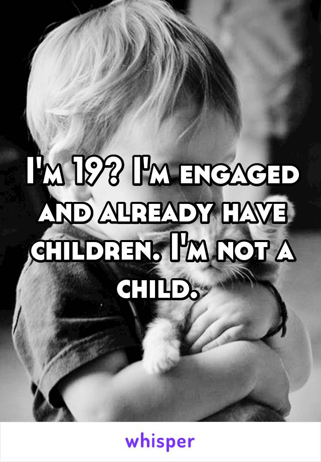 I'm 19? I'm engaged and already have children. I'm not a child. 