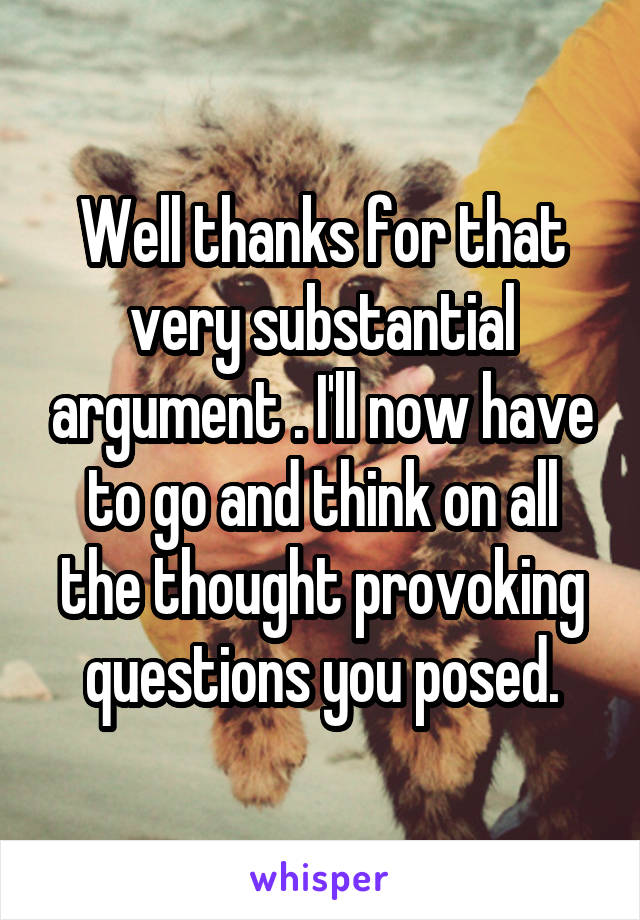 Well thanks for that very substantial argument . I'll now have to go and think on all the thought provoking questions you posed.