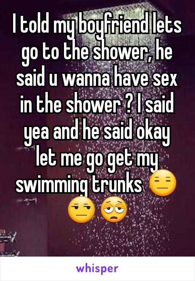 I told my boyfriend lets go to the shower, he said u wanna have sex in the shower ? I said yea and he said okay let me go get my swimming trunks 😑😒😩