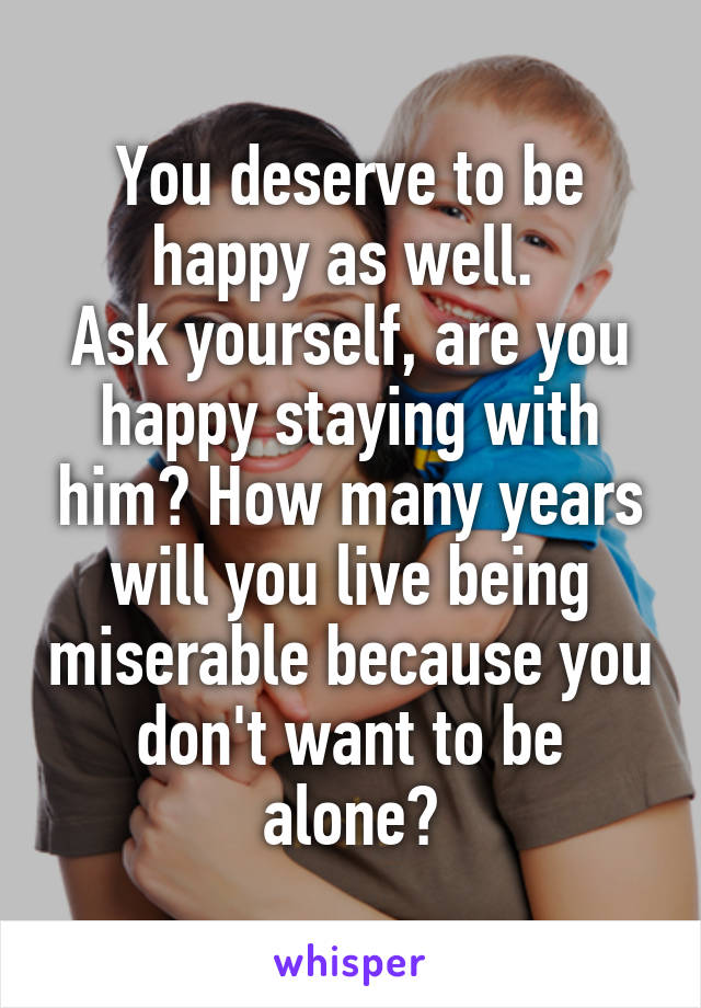 You deserve to be happy as well. 
Ask yourself, are you happy staying with him? How many years will you live being miserable because you don't want to be alone?