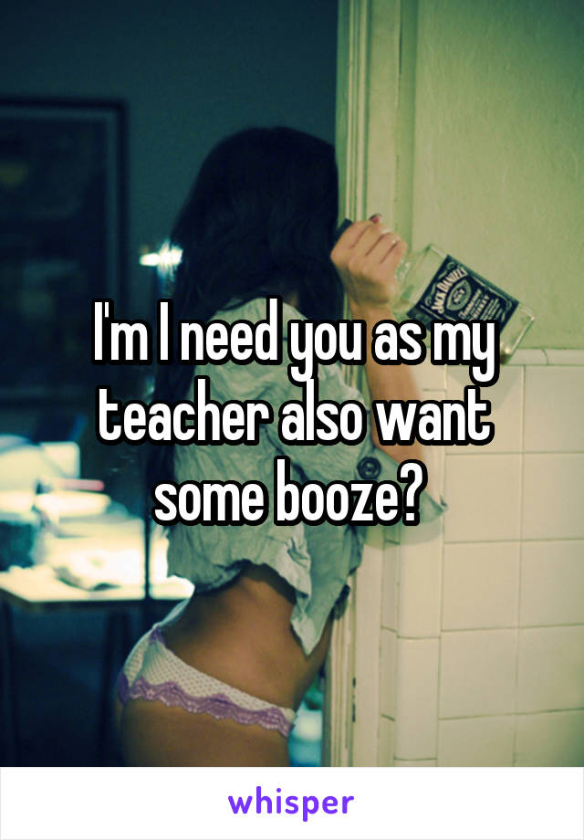 I'm I need you as my teacher also want some booze? 