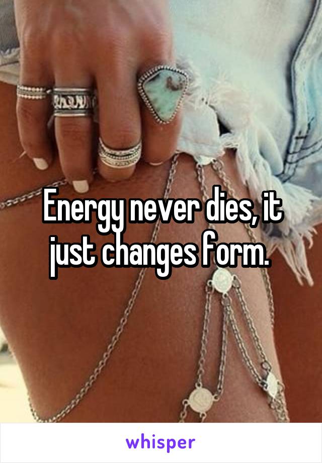 Energy never dies, it just changes form. 