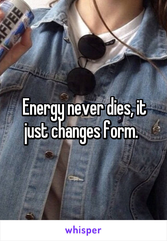 Energy never dies, it just changes form.  