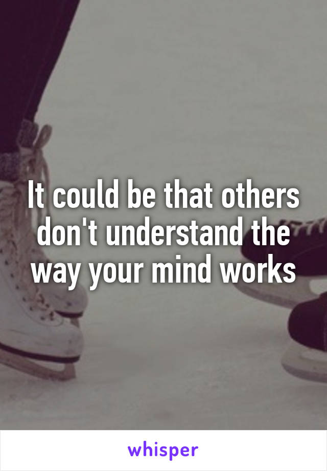 It could be that others don't understand the way your mind works