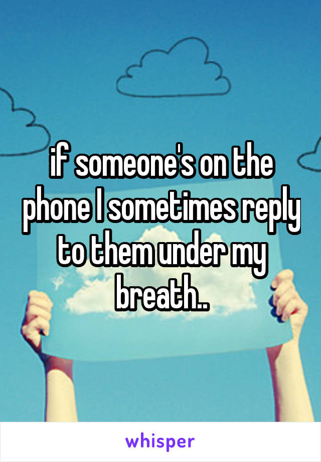 if someone's on the phone I sometimes reply to them under my breath..