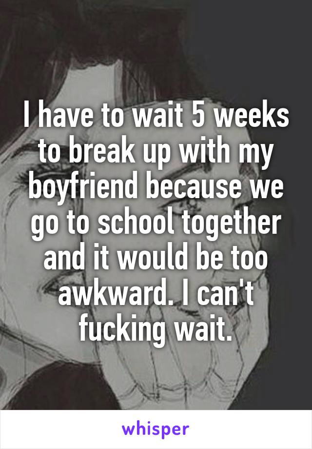 I have to wait 5 weeks to break up with my boyfriend because we go to school together and it would be too awkward. I can't fucking wait.