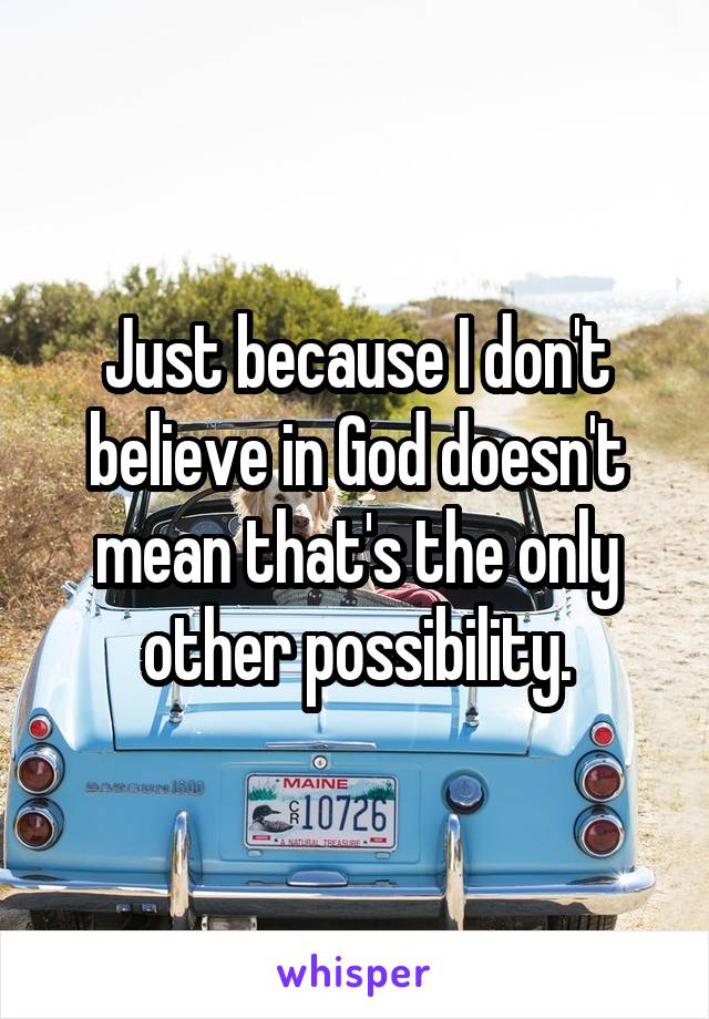 Just because I don't believe in God doesn't mean that's the only other possibility.