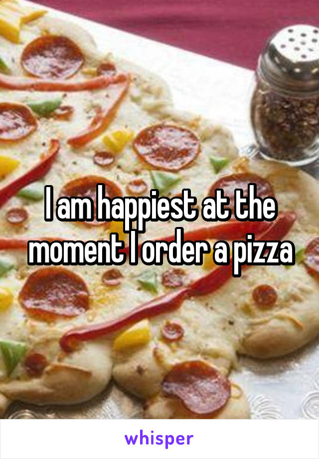 I am happiest at the moment I order a pizza