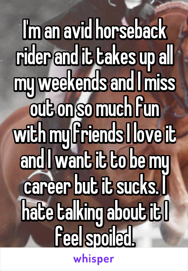 I'm an avid horseback rider and it takes up all my weekends and I miss out on so much fun with my friends I love it and I want it to be my career but it sucks. I hate talking about it I feel spoiled.