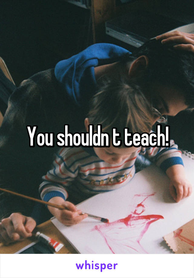 You shouldn t teach!