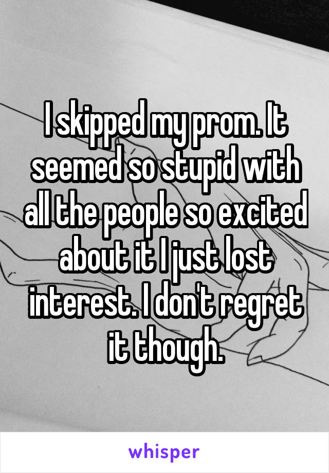 I skipped my prom. It seemed so stupid with all the people so excited about it I just lost interest. I don't regret it though.