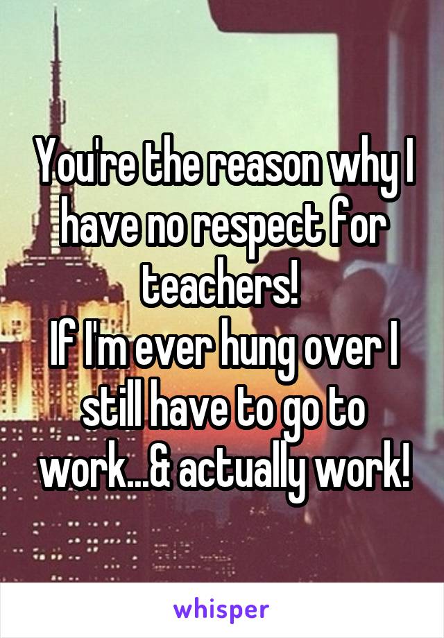 You're the reason why I have no respect for teachers! 
If I'm ever hung over I still have to go to work...& actually work!
