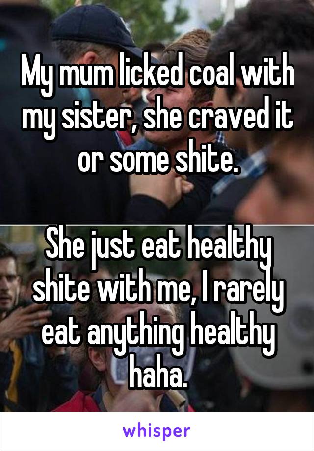 My mum licked coal with my sister, she craved it or some shite.

She just eat healthy shite with me, I rarely eat anything healthy haha.