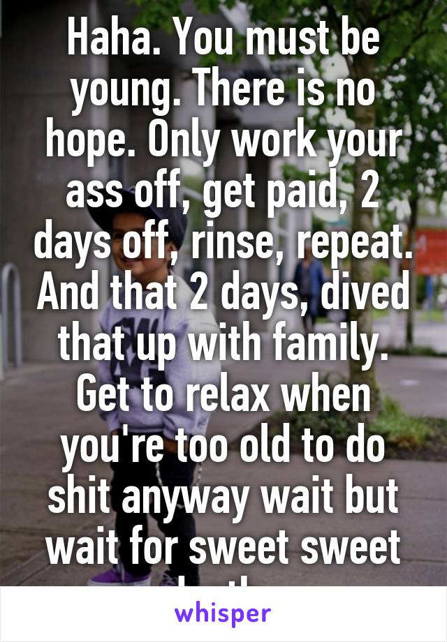 Haha. You must be young. There is no hope. Only work your ass off, get paid, 2 days off, rinse, repeat. And that 2 days, dived that up with family. Get to relax when you're too old to do shit anyway wait but wait for sweet sweet death. 