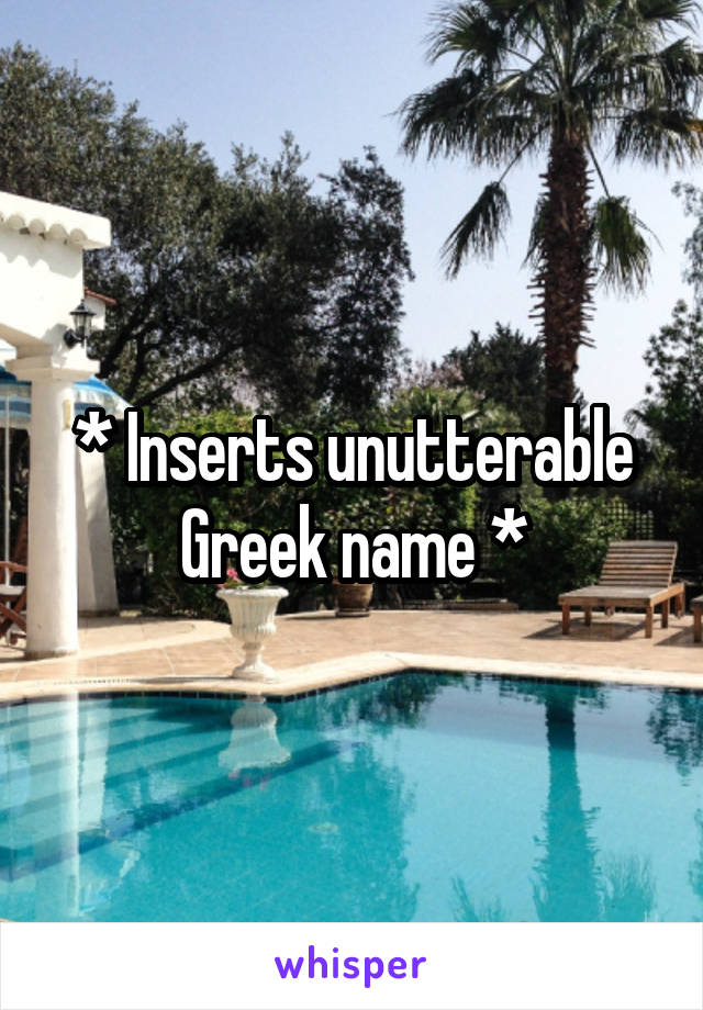 * Inserts unutterable Greek name *