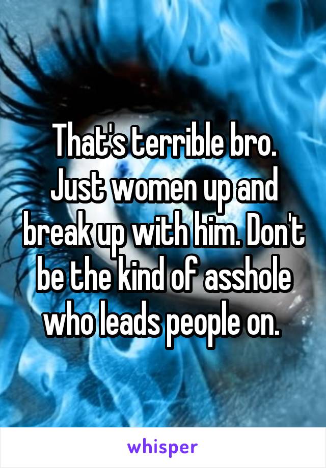 That's terrible bro. Just women up and break up with him. Don't be the kind of asshole who leads people on. 