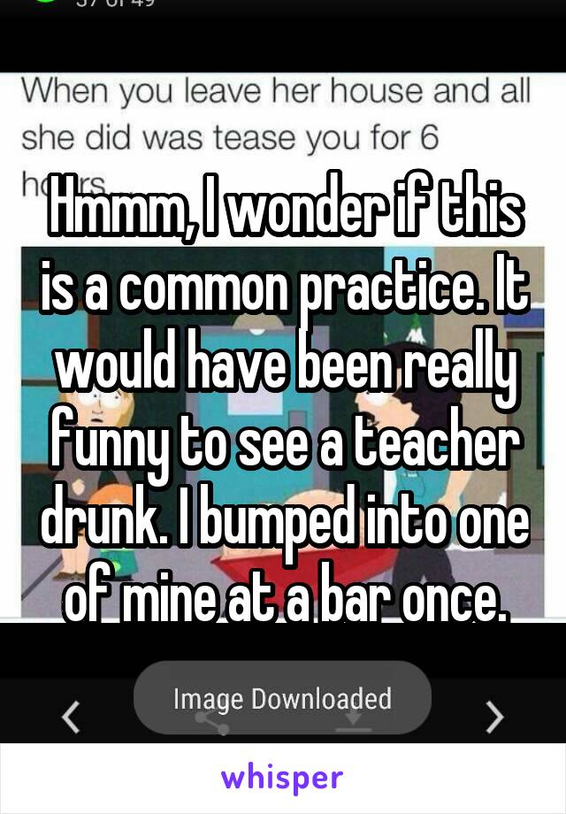 Hmmm, I wonder if this is a common practice. It would have been really funny to see a teacher drunk. I bumped into one of mine at a bar once.