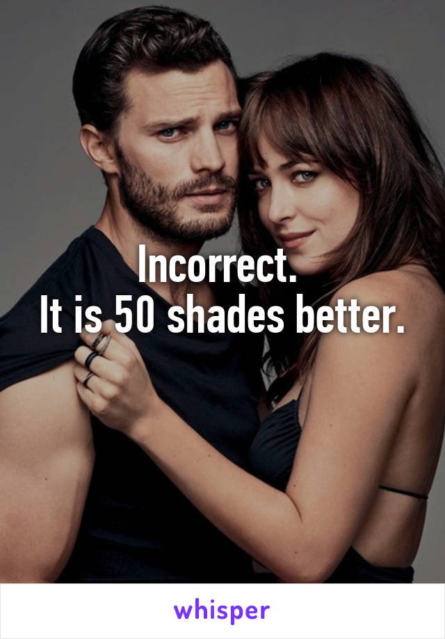 Incorrect. 
It is 50 shades better. 