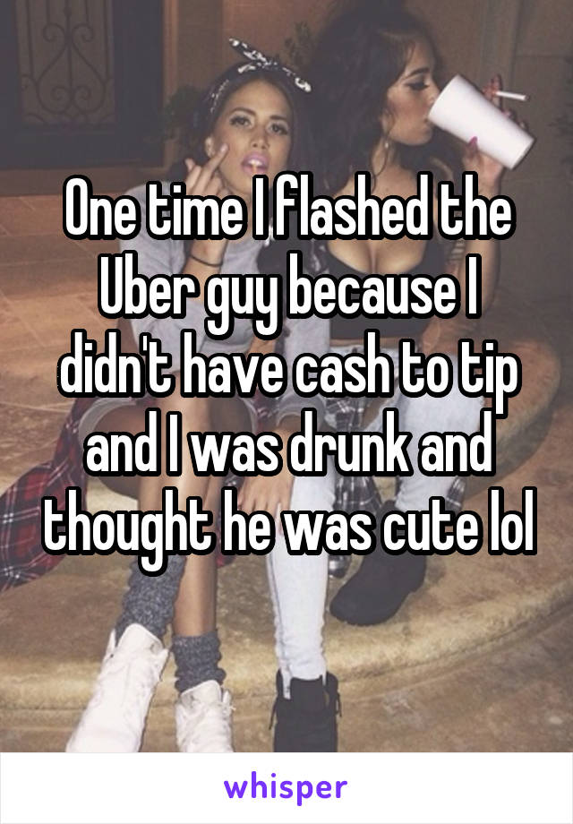 One time I flashed the Uber guy because I didn't have cash to tip and I was drunk and thought he was cute lol 