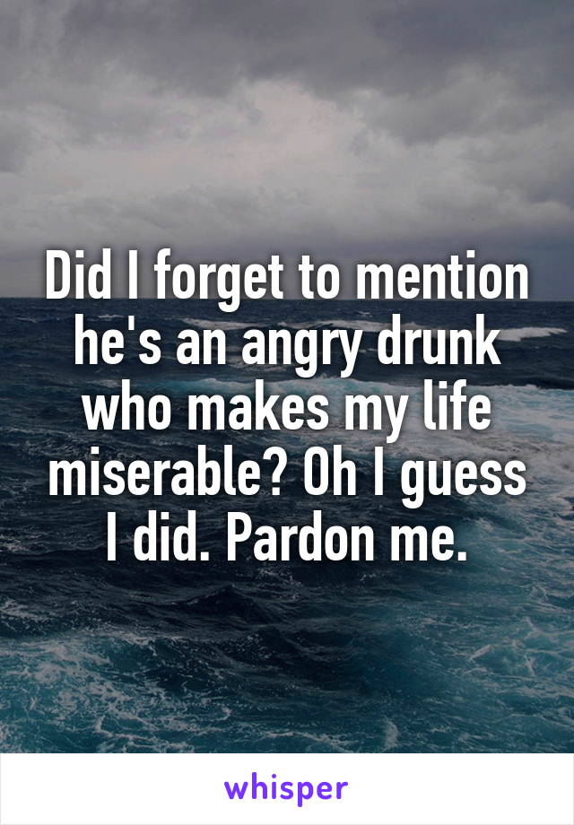 Did I forget to mention he's an angry drunk who makes my life miserable? Oh I guess I did. Pardon me.