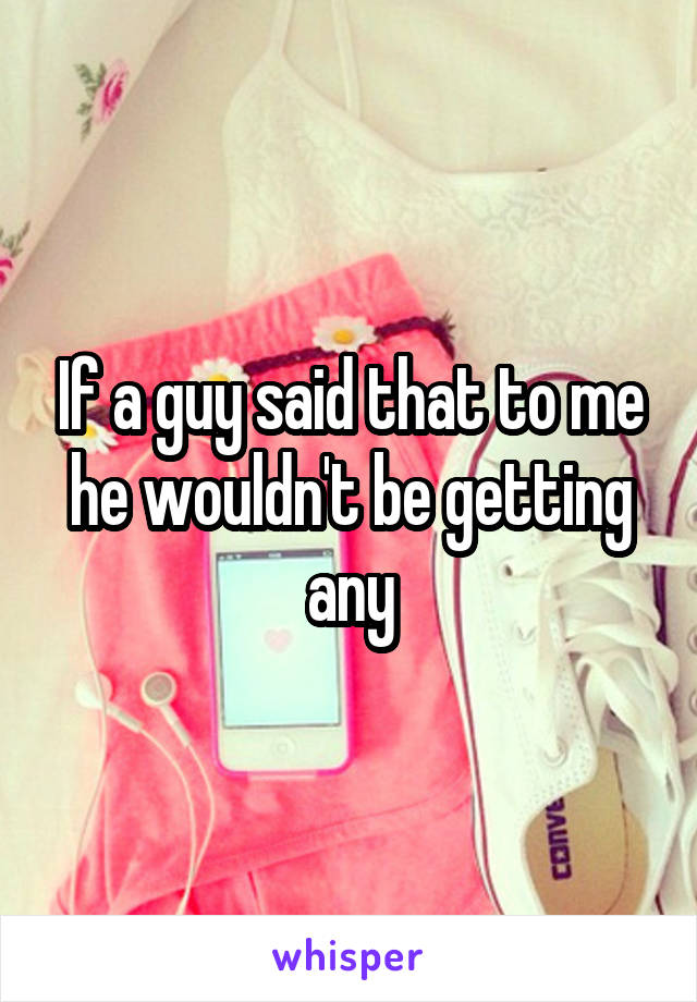 If a guy said that to me he wouldn't be getting any