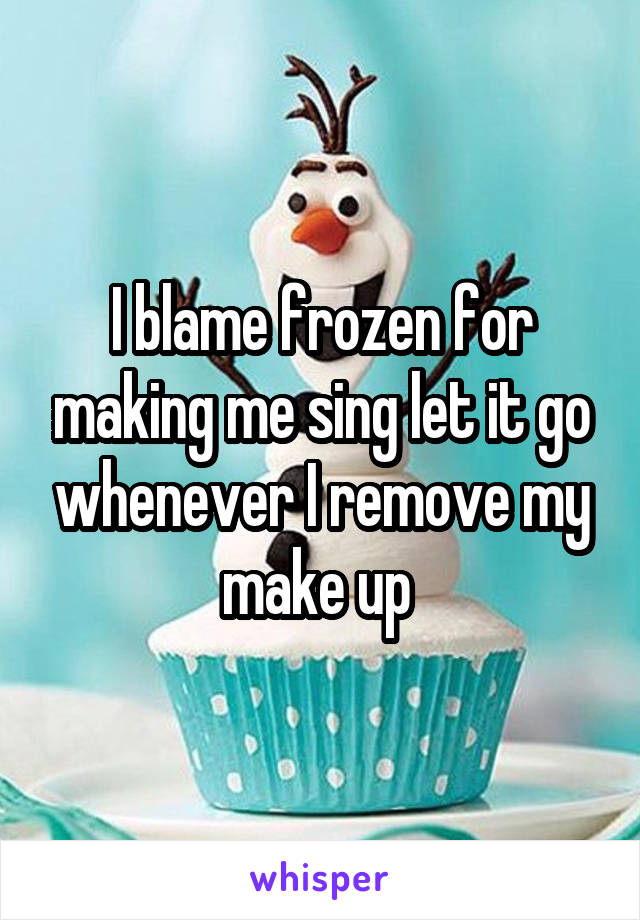 I blame frozen for making me sing let it go whenever I remove my make up 