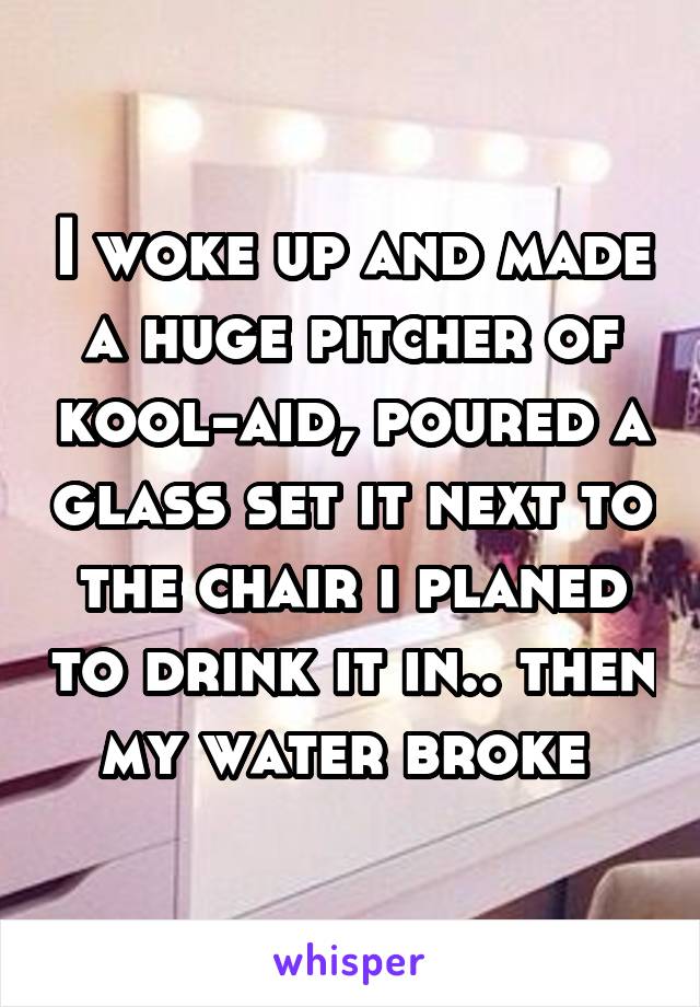I woke up and made a huge pitcher of kool-aid, poured a glass set it next to the chair i planed to drink it in.. then my water broke 