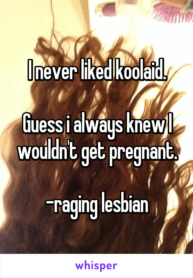 I never liked koolaid.

Guess i always knew I wouldn't get pregnant.

-raging lesbian