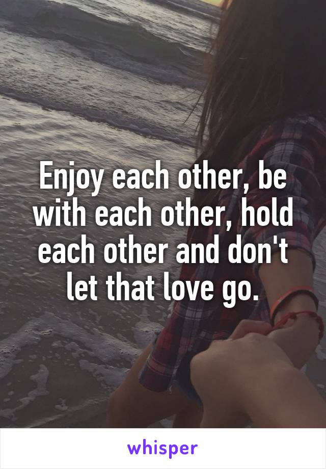 Enjoy each other, be with each other, hold each other and don't let that love go.