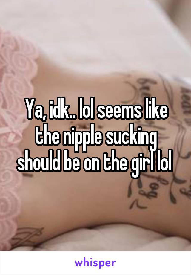 Ya, idk.. lol seems like the nipple sucking should be on the girl lol 