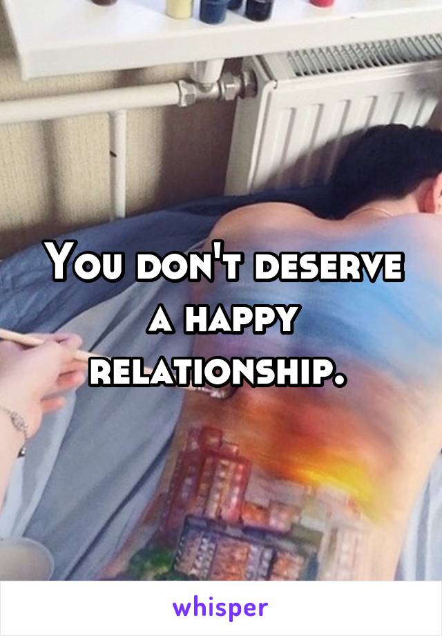 You don't deserve a happy relationship. 