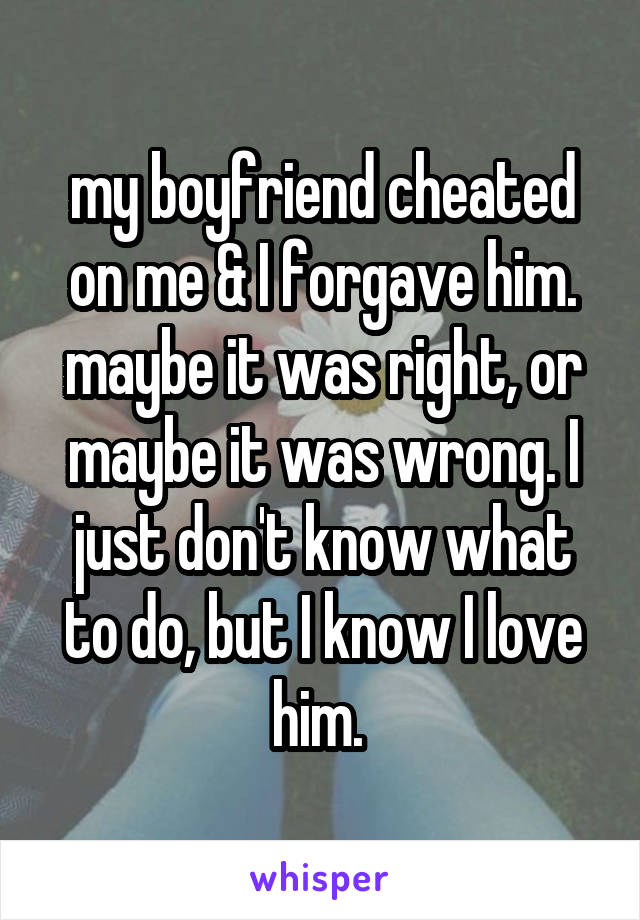 my boyfriend cheated on me & I forgave him. maybe it was right, or maybe it was wrong. I just don't know what to do, but I know I love him. 