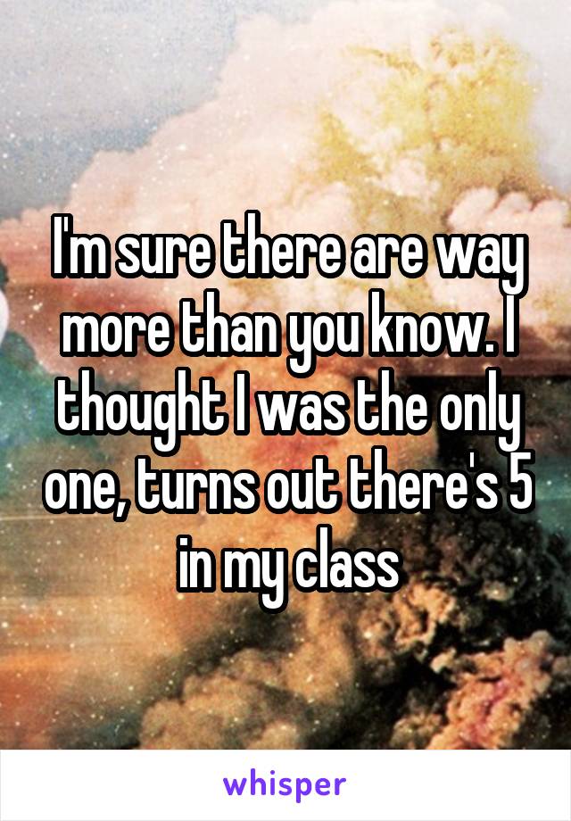 I'm sure there are way more than you know. I thought I was the only one, turns out there's 5 in my class