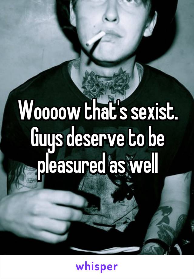 Woooow that's sexist. Guys deserve to be pleasured as well