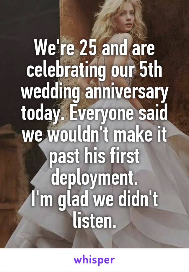 We're 25 and are celebrating our 5th wedding anniversary today. Everyone said we wouldn't make it past his first deployment.
I'm glad we didn't listen.